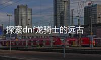 探索dnf龙骑士的远古装备选择之路